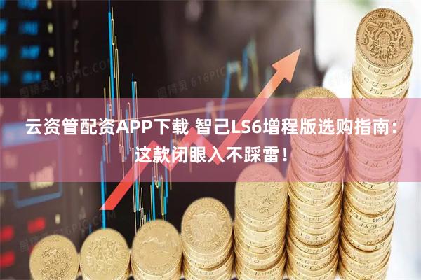 云资管配资APP下载 智己LS6增程版选购指南：这款闭眼入不踩雷！