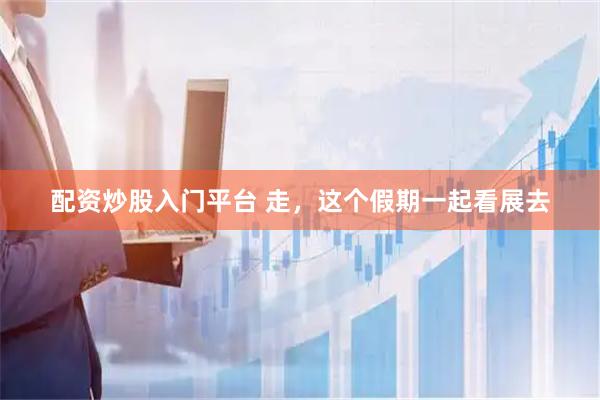 配资炒股入门平台 走，这个假期一起看展去