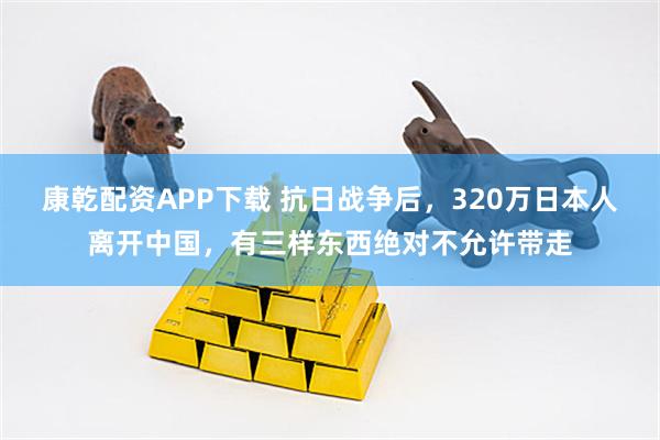 康乾配资APP下载 抗日战争后，320万日本人离开中国，有三样东西绝对不允许带走