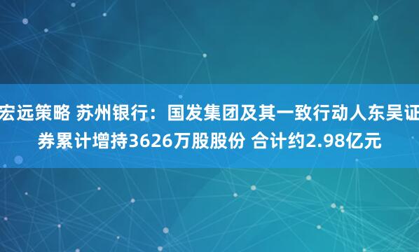 宏远策略 苏州银行：国发集团及其一致行动人东吴证券累计增持3626万股股份 合计约2.98亿元