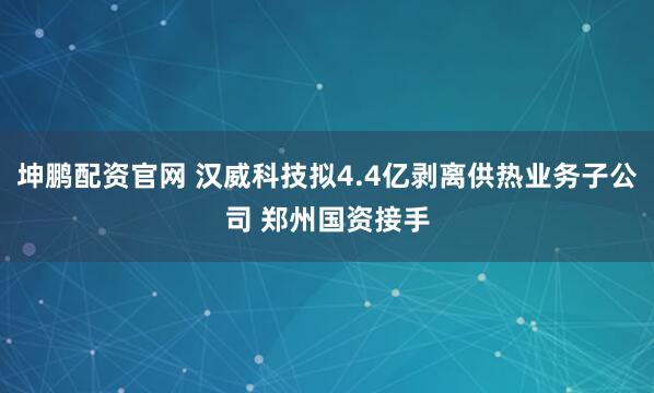 坤鹏配资官网 汉威科技拟4.4亿剥离供热业务子公司 郑州国资接手