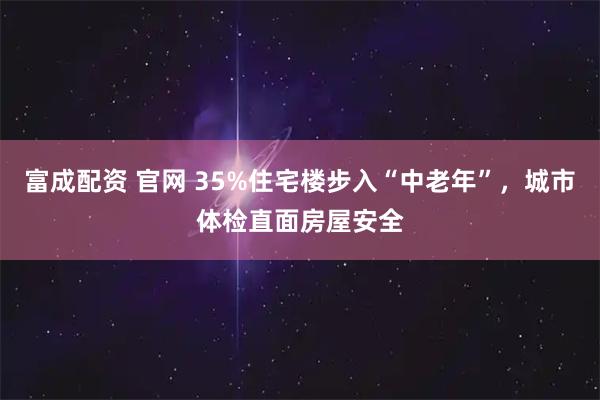 富成配资 官网 35%住宅楼步入“中老年”，城市体检直面房屋安全