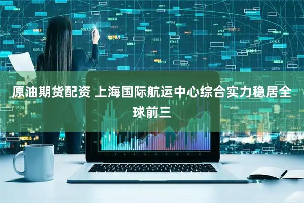 原油期货配资 上海国际航运中心综合实力稳居全球前三