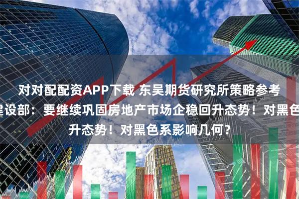 对对配配资APP下载 东吴期货研究所策略参考｜住房城乡建设部：要继续巩固房地产市场企稳回升态势！对黑色系影响几何？