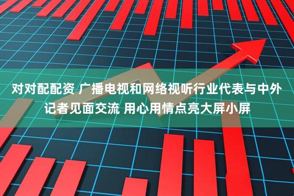 对对配配资 广播电视和网络视听行业代表与中外记者见面交流 用心用情点亮大屏小屏