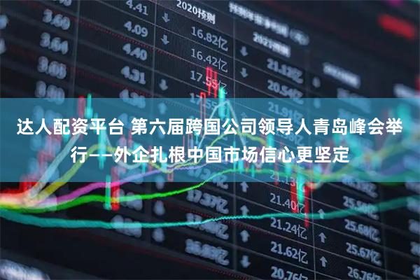 达人配资平台 第六届跨国公司领导人青岛峰会举行——外企扎根中国市场信心更坚定
