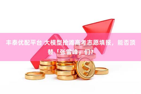 丰泰优配平台 大模型抢滩高考志愿填报，能否顶替「张雪峰」们？