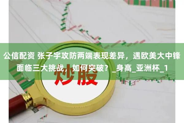 公信配资 张子宇攻防两端表现差异，遇欧美大中锋面临三大挑战，如何突破？_身高_亚洲杯_1
