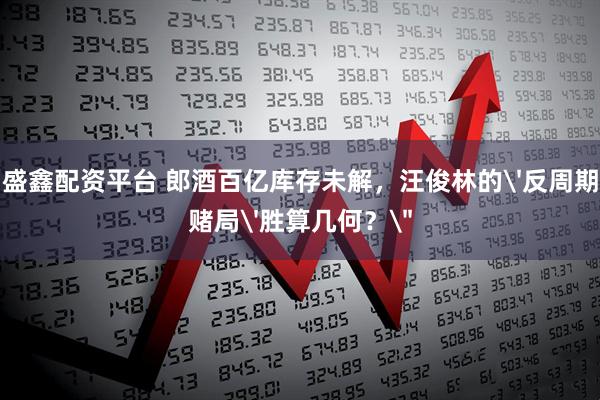 盛鑫配资平台 郎酒百亿库存未解，汪俊林的'反周期赌局'胜算几何？＂