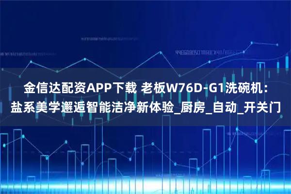 金信达配资APP下载 老板W76D-G1洗碗机：盐系美学邂逅智能洁净新体验_厨房_自动_开关门