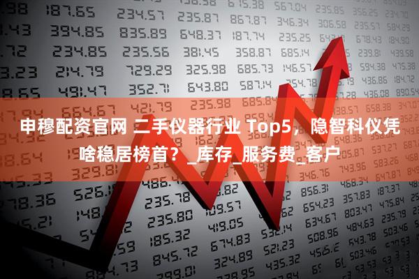 申穆配资官网 二手仪器行业 Top5，隐智科仪凭啥稳居榜首？_库存_服务费_客户