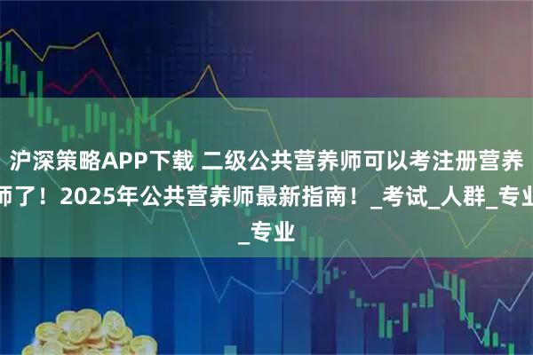 沪深策略APP下载 二级公共营养师可以考注册营养师了！2025年公共营养师最新指南！_考试_人群_专业