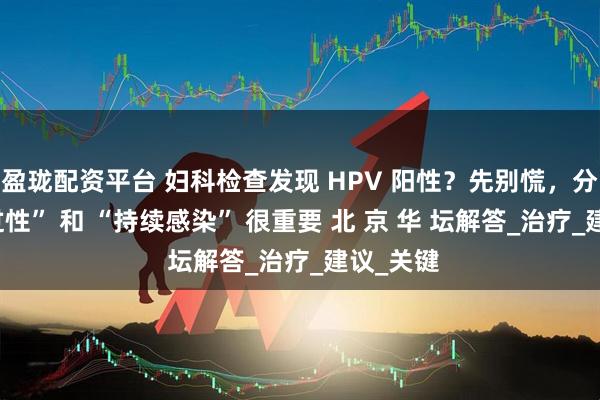 盈珑配资平台 妇科检查发现 HPV 阳性？先别慌，分清 “一过性” 和 “持续感染” 很重要 北 京 华 坛解答_治疗_建议_关键