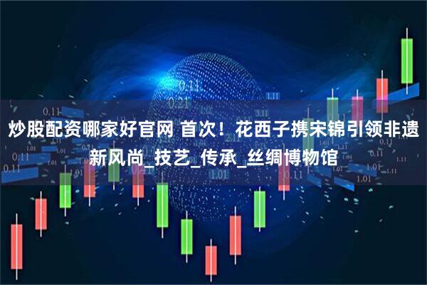 炒股配资哪家好官网 首次！花西子携宋锦引领非遗新风尚_技艺_传承_丝绸博物馆