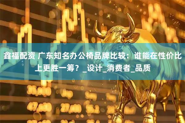 鑫福配资 广东知名办公椅品牌比较：谁能在性价比上更胜一筹？_设计_消费者_品质