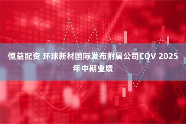 恒益配资 环球新材国际发布附属公司CQV 2025年中期业绩