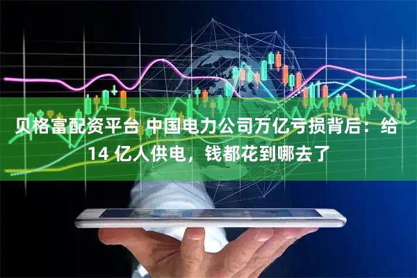 贝格富配资平台 中国电力公司万亿亏损背后：给 14 亿人供电，钱都花到哪去了