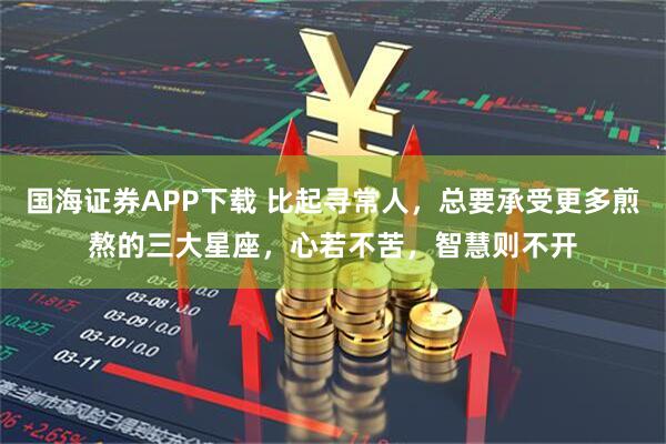 国海证券APP下载 比起寻常人，总要承受更多煎熬的三大星座，心若不苦，智慧则不开