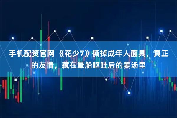 手机配资官网 《花少7》撕掉成年人面具，真正的友情，藏在晕船呕吐后的姜汤里