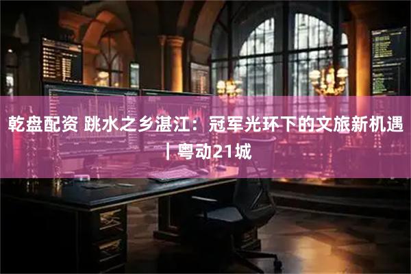 乾盘配资 跳水之乡湛江：冠军光环下的文旅新机遇｜粤动21城