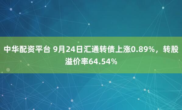 中华配资平台 9月24日汇通转债上涨0.89%，转股溢价率64.54%