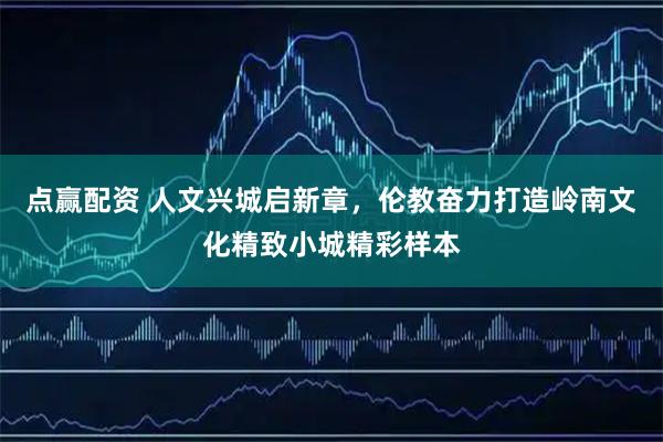 点赢配资 人文兴城启新章，伦教奋力打造岭南文化精致小城精彩样本
