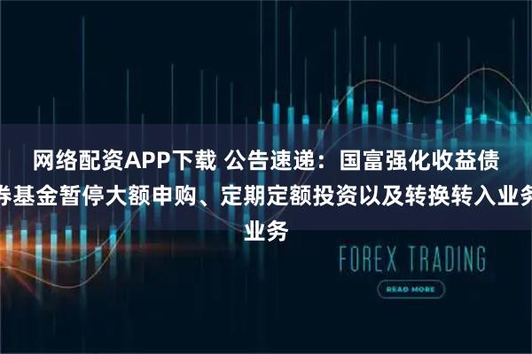 网络配资APP下载 公告速递：国富强化收益债券基金暂停大额申购、定期定额投资以及转换转入业务