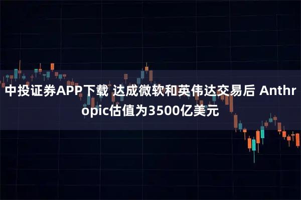 中投证券APP下载 达成微软和英伟达交易后 Anthropic估值为3500亿美元