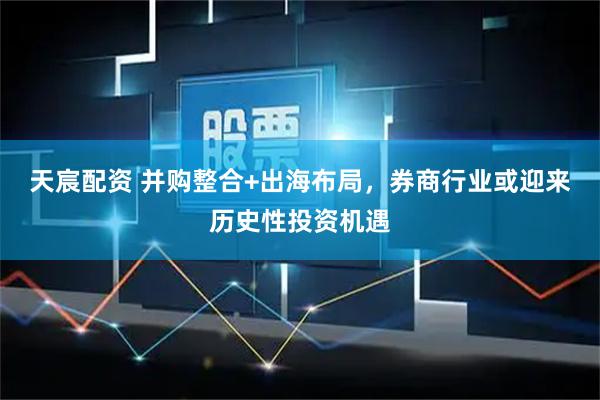 天宸配资 并购整合+出海布局，券商行业或迎来历史性投资机遇