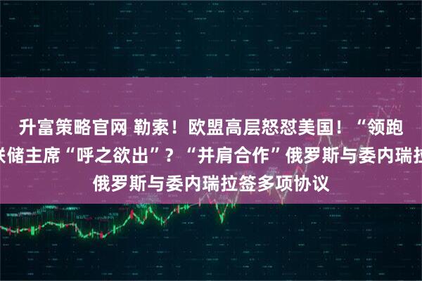 升富策略官网 勒索！欧盟高层怒怼美国！“领跑”，下任美联储主席“呼之欲出”？“并肩合作”俄罗斯与委内瑞拉签多项协议