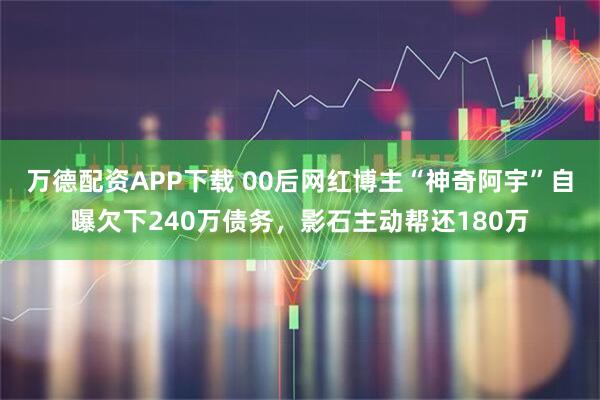 万德配资APP下载 00后网红博主“神奇阿宇”自曝欠下240万债务，影石主动帮还180万