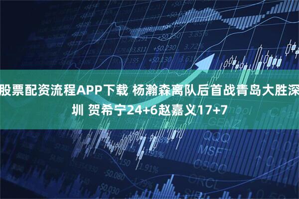 股票配资流程APP下载 杨瀚森离队后首战青岛大胜深圳 贺希宁24+6赵嘉义17+7