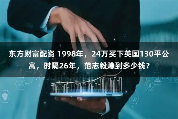 东方财富配资 1998年，24万买下英国130平公寓，时隔26年，范志毅赚到多少钱？