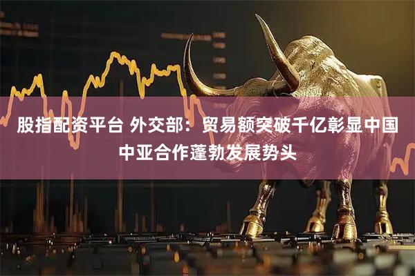 股指配资平台 外交部：贸易额突破千亿彰显中国中亚合作蓬勃发展势头