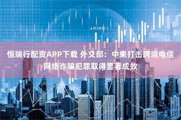 恒瑞行配资APP下载 外交部：中柬打击跨境电信网络诈骗犯罪取得显著成效