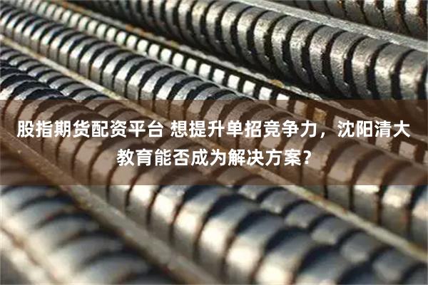 股指期货配资平台 想提升单招竞争力，沈阳清大教育能否成为解决方案？