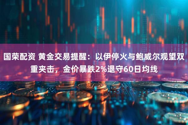 国荣配资 黄金交易提醒：以伊停火与鲍威尔观望双重夹击，金价暴跌2%退守60日均线