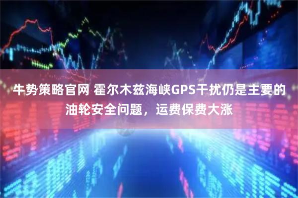 牛势策略官网 霍尔木兹海峡GPS干扰仍是主要的油轮安全问题，运费保费大涨