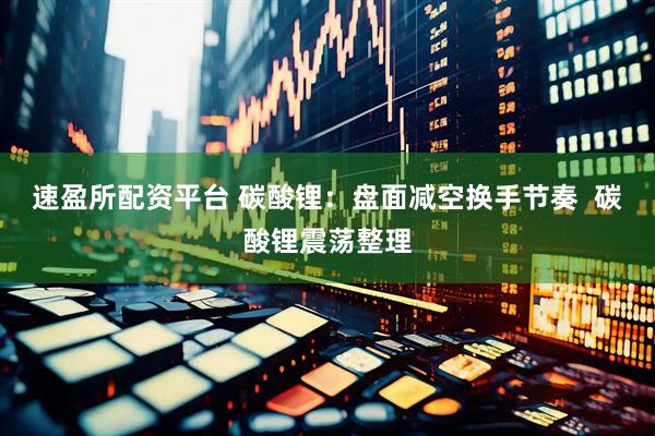 速盈所配资平台 碳酸锂：盘面减空换手节奏  碳酸锂震荡整理