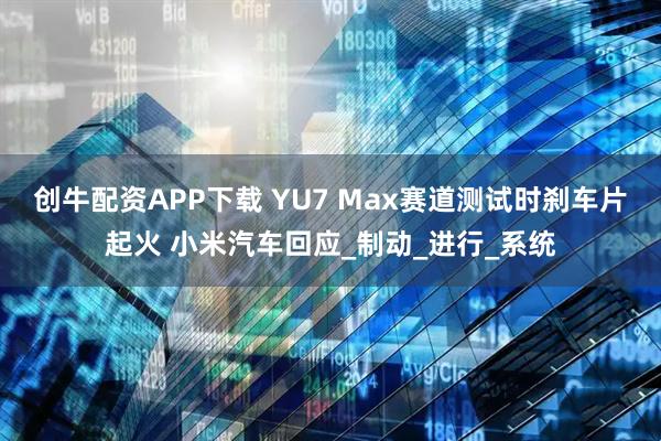 创牛配资APP下载 YU7 Max赛道测试时刹车片起火 小米汽车回应_制动_进行_系统