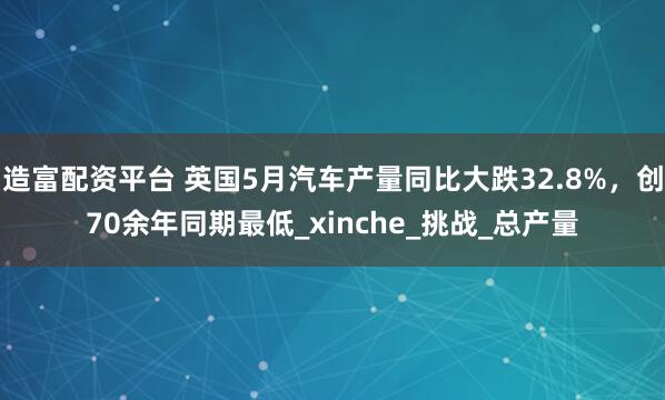 造富配资平台 英国5月汽车产量同比大跌32.8%，创70余年同期最低_xinche_挑战_总产量