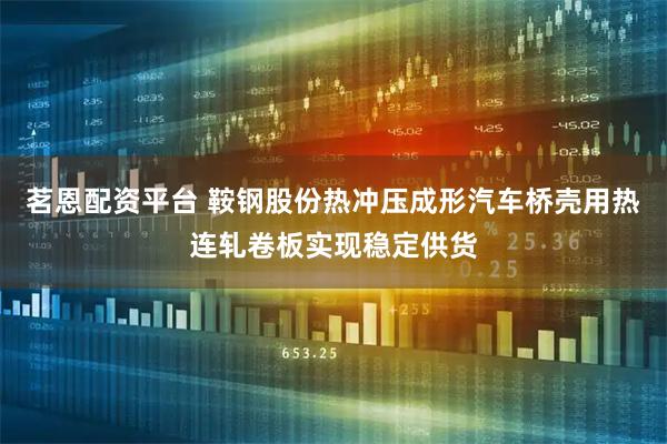 茗恩配资平台 鞍钢股份热冲压成形汽车桥壳用热连轧卷板实现稳定供货