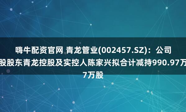 嗨牛配资官网 青龙管业(002457.SZ)：公司控股股东青龙控股及实控人陈家兴拟合计减持990.97万股