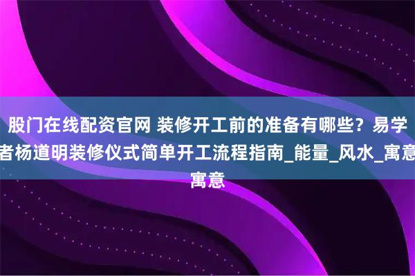 股门在线配资官网 装修开工前的准备有哪些？易学者杨道明装修仪式简单开工流程指南_能量_风水_寓意