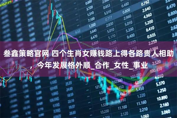 叁鑫策略官网 四个生肖女赚钱路上得各路贵人相助，今年发展格外顺_合作_女性_事业