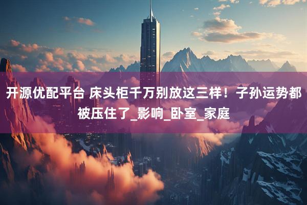 开源优配平台 床头柜千万别放这三样！子孙运势都被压住了_影响_卧室_家庭