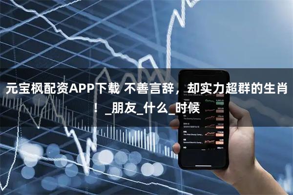 元宝枫配资APP下载 不善言辞，却实力超群的生肖！_朋友_什么_时候