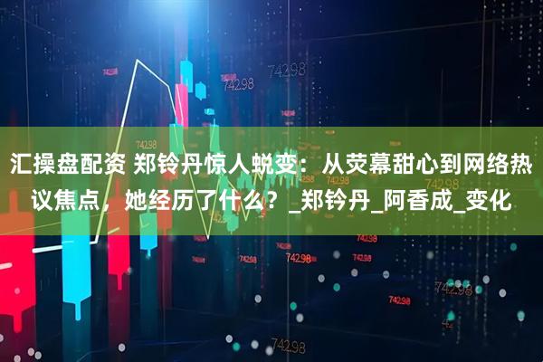 汇操盘配资 郑铃丹惊人蜕变：从荧幕甜心到网络热议焦点，她经历了什么？_郑钤丹_阿香成_变化