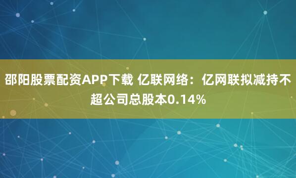 邵阳股票配资APP下载 亿联网络：亿网联拟减持不超公司总股本0.14%