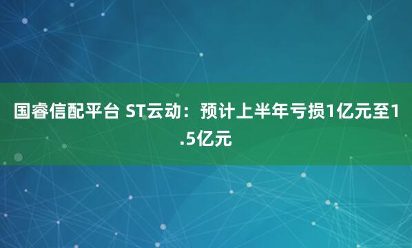 国睿信配平台 ST云动：预计上半年亏损1亿元至1.5亿元